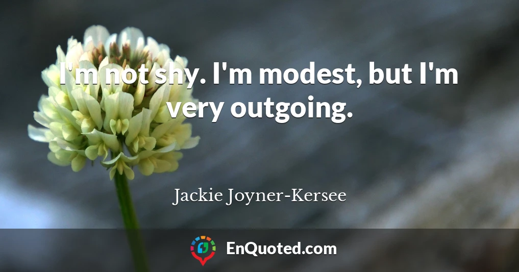 I'm not shy. I'm modest, but I'm very outgoing.