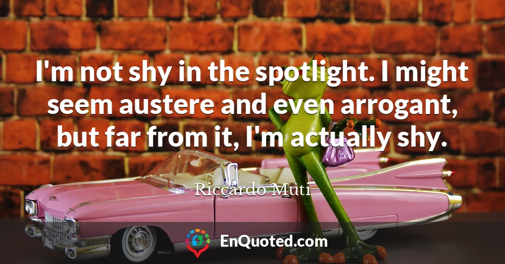 I'm not shy in the spotlight. I might seem austere and even arrogant, but far from it, I'm actually shy.