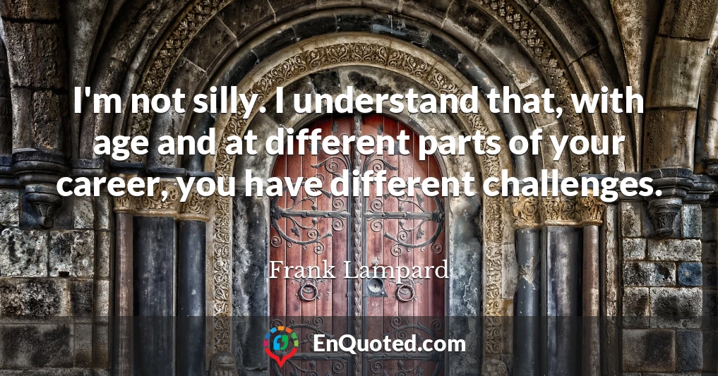 I'm not silly. I understand that, with age and at different parts of your career, you have different challenges.