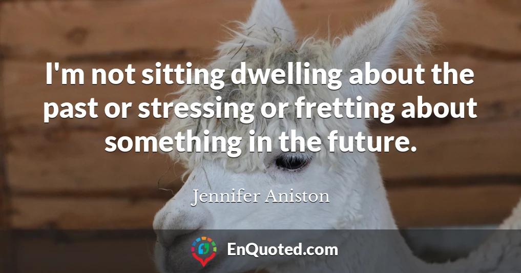 I'm not sitting dwelling about the past or stressing or fretting about something in the future.