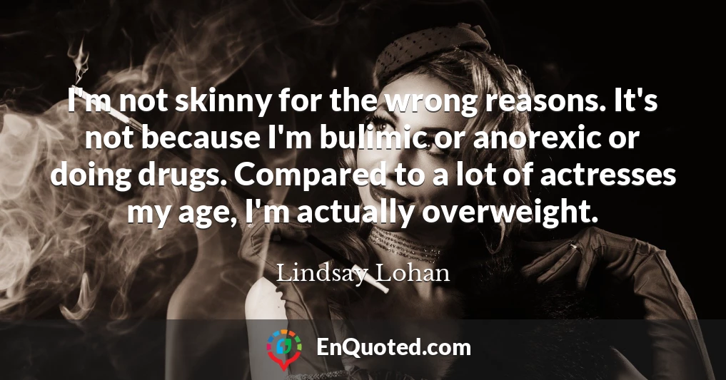 I'm not skinny for the wrong reasons. It's not because I'm bulimic or anorexic or doing drugs. Compared to a lot of actresses my age, I'm actually overweight.