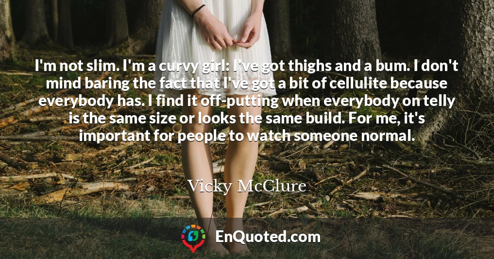 I'm not slim. I'm a curvy girl: I've got thighs and a bum. I don't mind baring the fact that I've got a bit of cellulite because everybody has. I find it off-putting when everybody on telly is the same size or looks the same build. For me, it's important for people to watch someone normal.