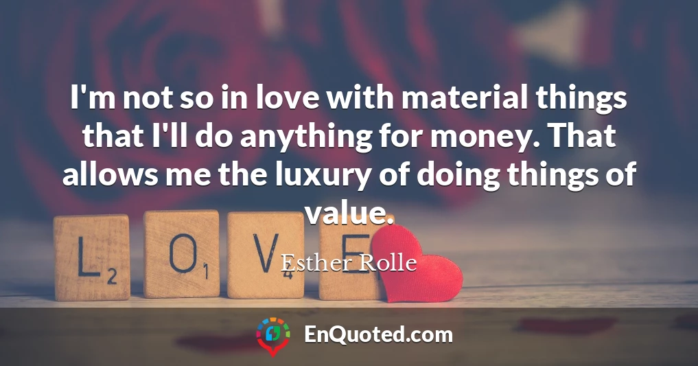 I'm not so in love with material things that I'll do anything for money. That allows me the luxury of doing things of value.