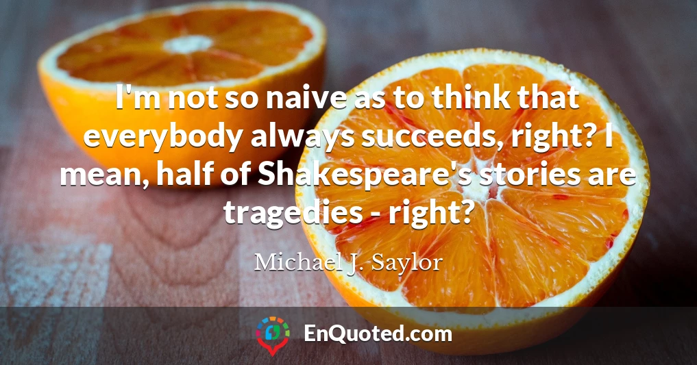 I'm not so naive as to think that everybody always succeeds, right? I mean, half of Shakespeare's stories are tragedies - right?