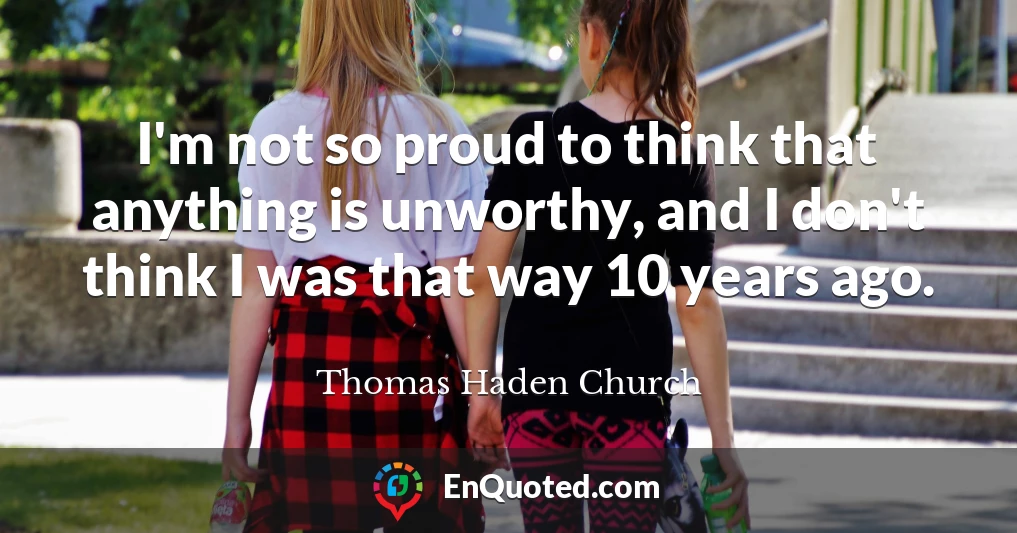 I'm not so proud to think that anything is unworthy, and I don't think I was that way 10 years ago.