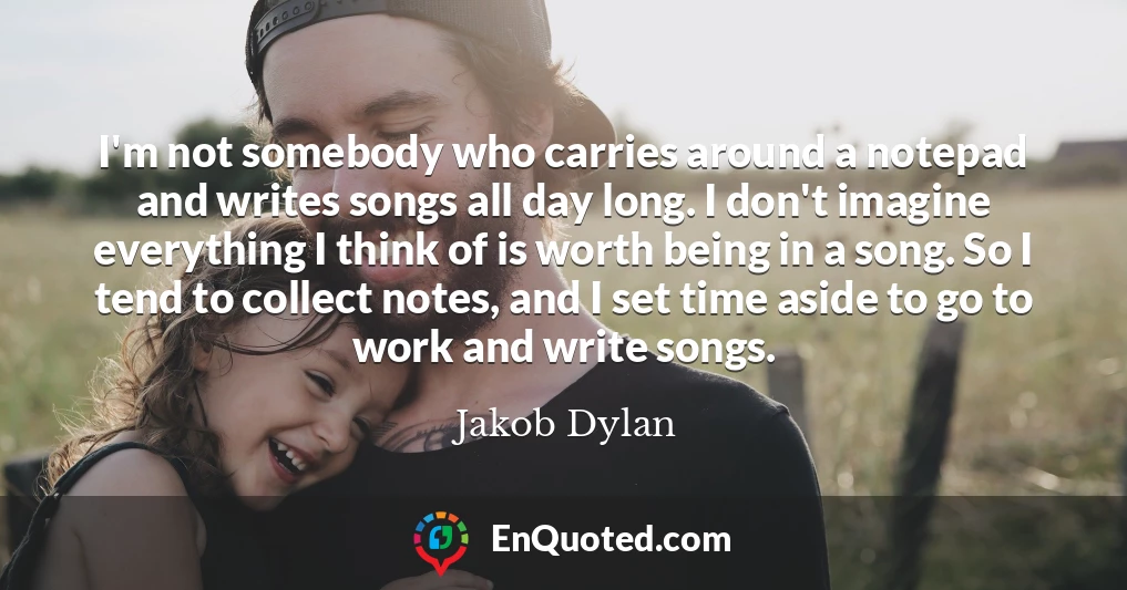 I'm not somebody who carries around a notepad and writes songs all day long. I don't imagine everything I think of is worth being in a song. So I tend to collect notes, and I set time aside to go to work and write songs.