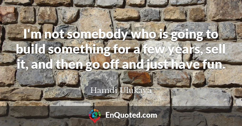 I'm not somebody who is going to build something for a few years, sell it, and then go off and just have fun.