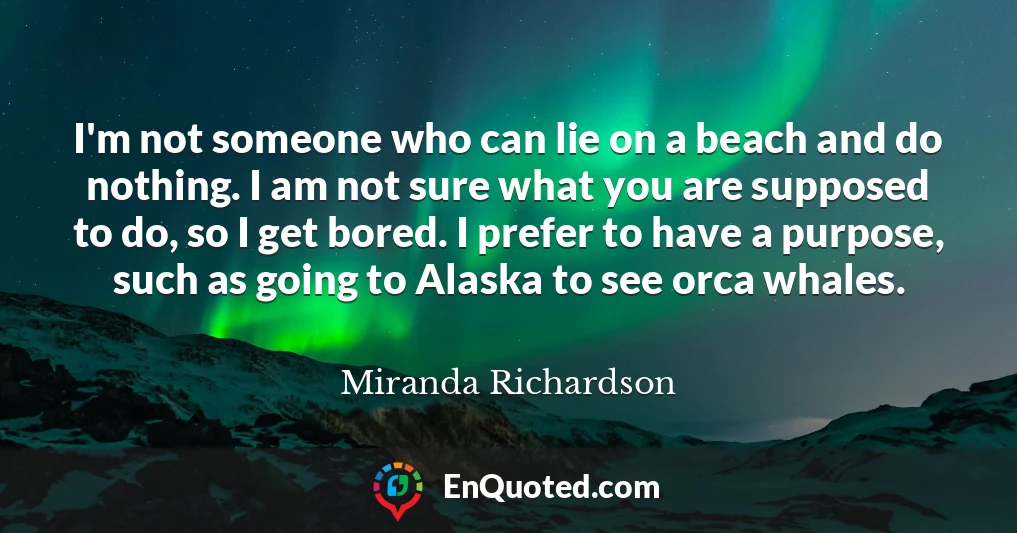 I'm not someone who can lie on a beach and do nothing. I am not sure what you are supposed to do, so I get bored. I prefer to have a purpose, such as going to Alaska to see orca whales.