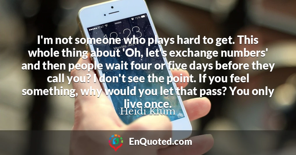 I'm not someone who plays hard to get. This whole thing about 'Oh, let's exchange numbers' and then people wait four or five days before they call you? I don't see the point. If you feel something, why would you let that pass? You only live once.