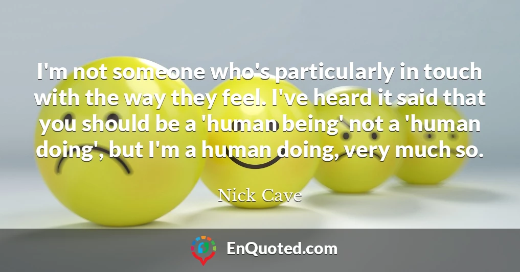 I'm not someone who's particularly in touch with the way they feel. I've heard it said that you should be a 'human being' not a 'human doing', but I'm a human doing, very much so.
