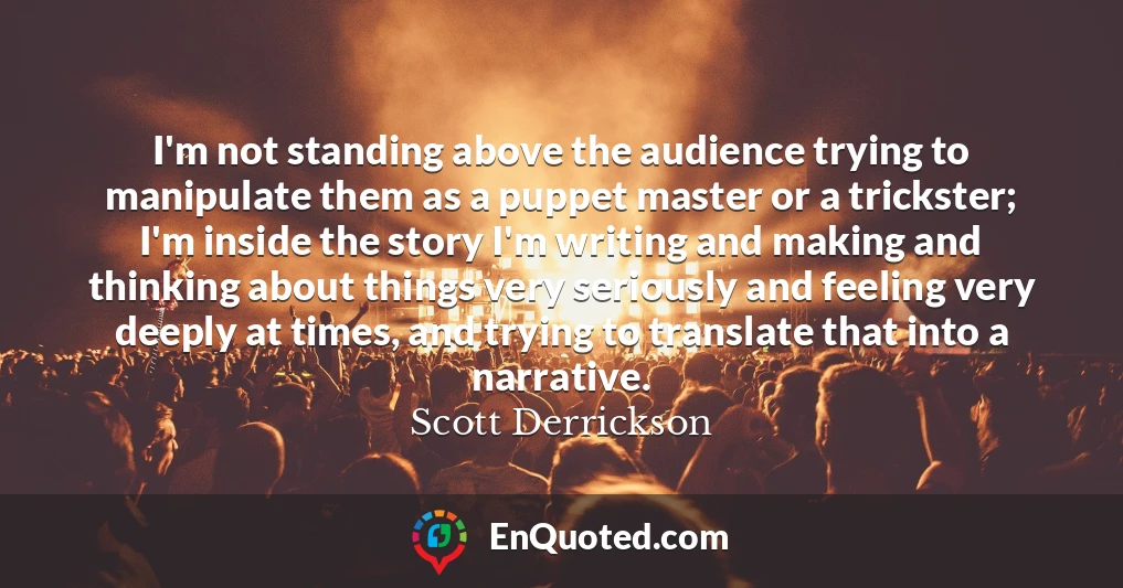 I'm not standing above the audience trying to manipulate them as a puppet master or a trickster; I'm inside the story I'm writing and making and thinking about things very seriously and feeling very deeply at times, and trying to translate that into a narrative.