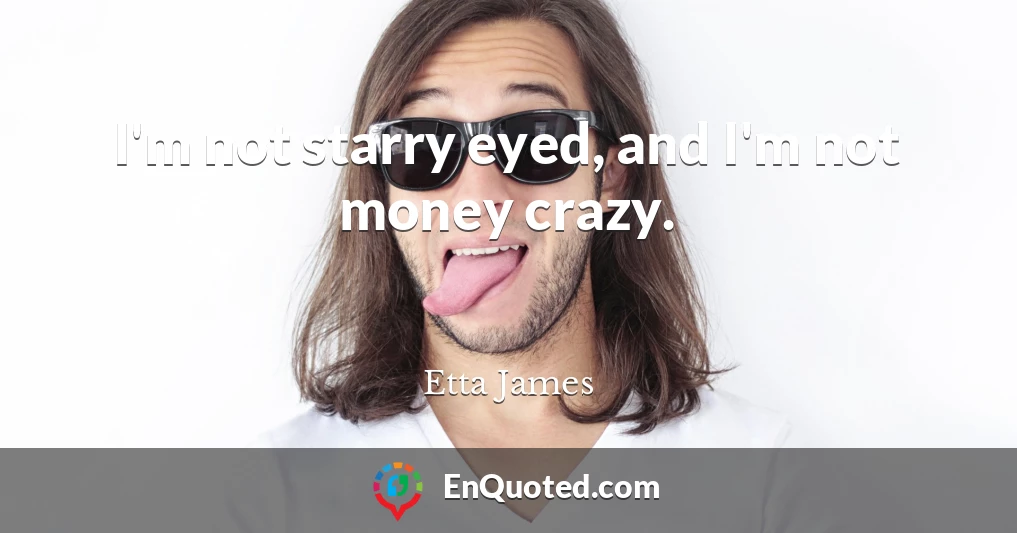 I'm not starry eyed, and I'm not money crazy.