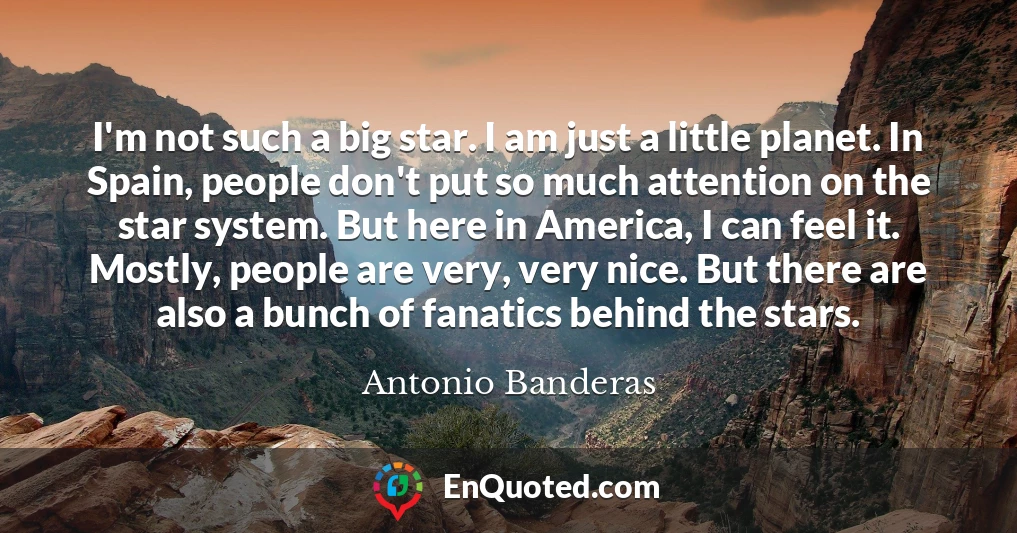 I'm not such a big star. I am just a little planet. In Spain, people don't put so much attention on the star system. But here in America, I can feel it. Mostly, people are very, very nice. But there are also a bunch of fanatics behind the stars.
