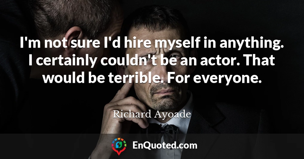 I'm not sure I'd hire myself in anything. I certainly couldn't be an actor. That would be terrible. For everyone.