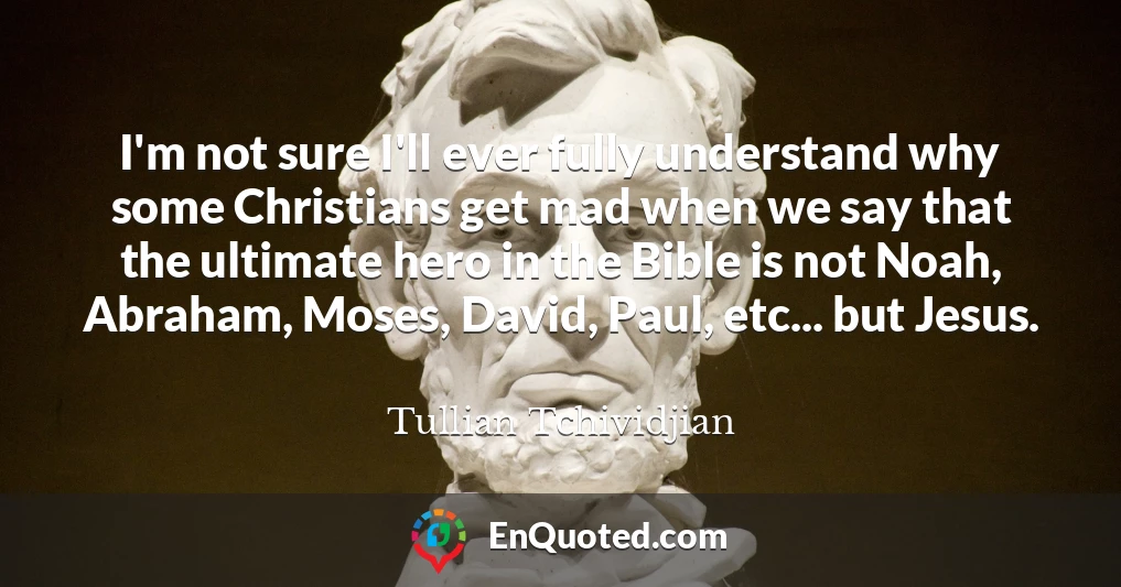 I'm not sure I'll ever fully understand why some Christians get mad when we say that the ultimate hero in the Bible is not Noah, Abraham, Moses, David, Paul, etc... but Jesus.