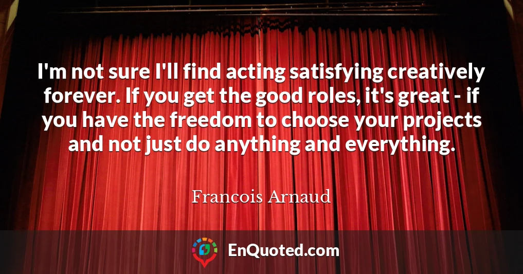 I'm not sure I'll find acting satisfying creatively forever. If you get the good roles, it's great - if you have the freedom to choose your projects and not just do anything and everything.