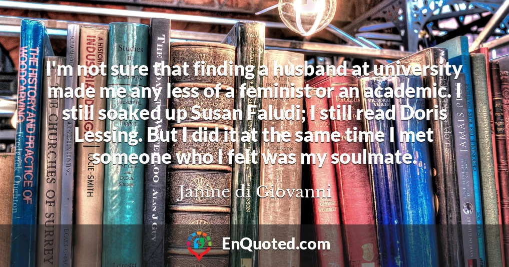 I'm not sure that finding a husband at university made me any less of a feminist or an academic. I still soaked up Susan Faludi; I still read Doris Lessing. But I did it at the same time I met someone who I felt was my soulmate.