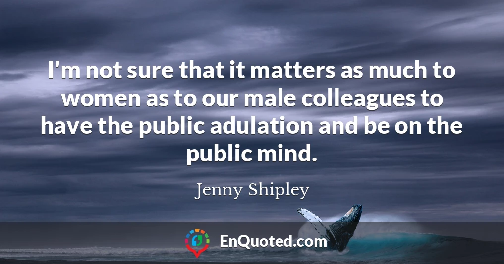 I'm not sure that it matters as much to women as to our male colleagues to have the public adulation and be on the public mind.