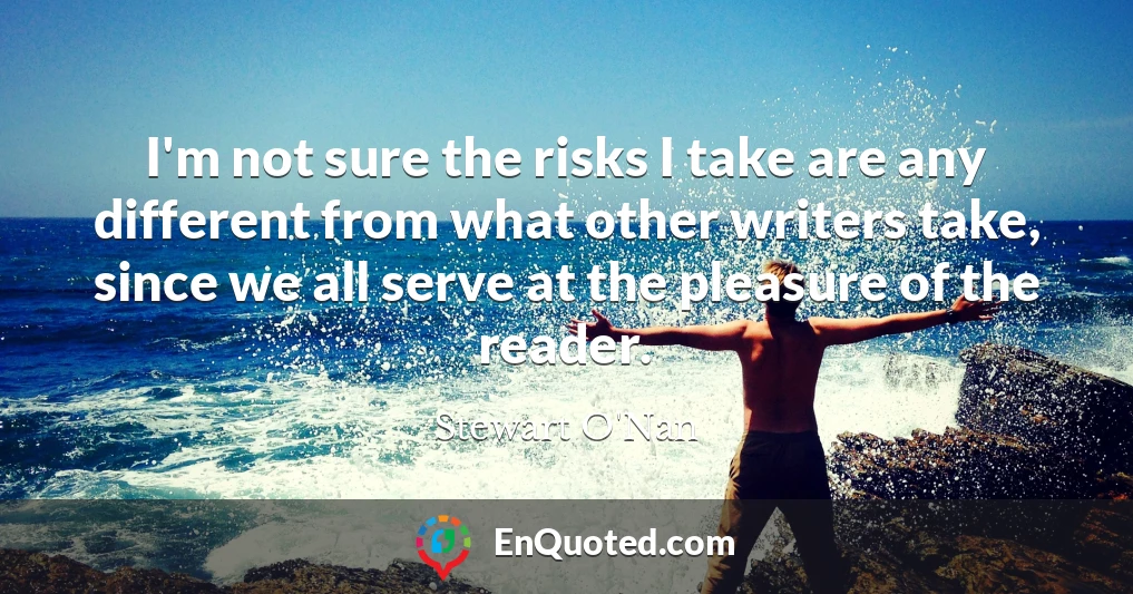 I'm not sure the risks I take are any different from what other writers take, since we all serve at the pleasure of the reader.