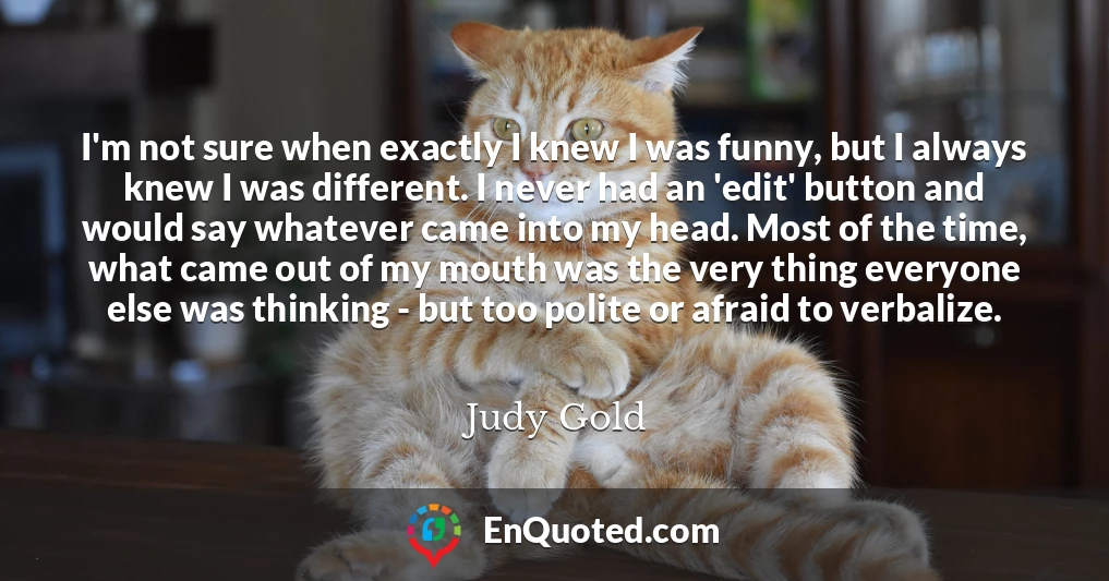 I'm not sure when exactly I knew I was funny, but I always knew I was different. I never had an 'edit' button and would say whatever came into my head. Most of the time, what came out of my mouth was the very thing everyone else was thinking - but too polite or afraid to verbalize.
