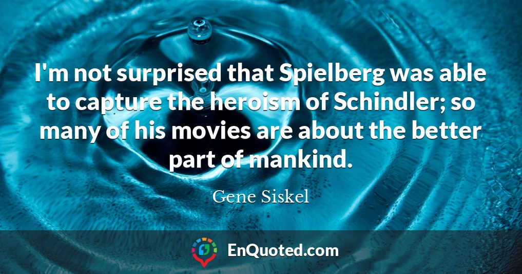 I'm not surprised that Spielberg was able to capture the heroism of Schindler; so many of his movies are about the better part of mankind.