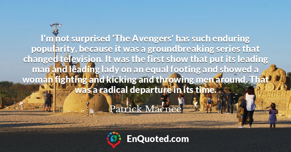 I'm not surprised 'The Avengers' has such enduring popularity, because it was a groundbreaking series that changed television. It was the first show that put its leading man and leading lady on an equal footing and showed a woman fighting and kicking and throwing men around. That was a radical departure in its time.