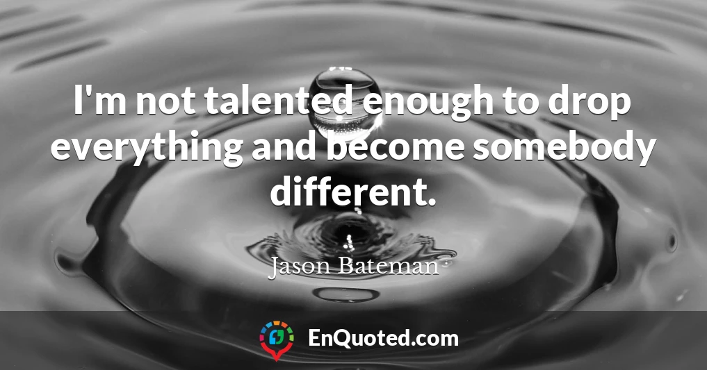 I'm not talented enough to drop everything and become somebody different.