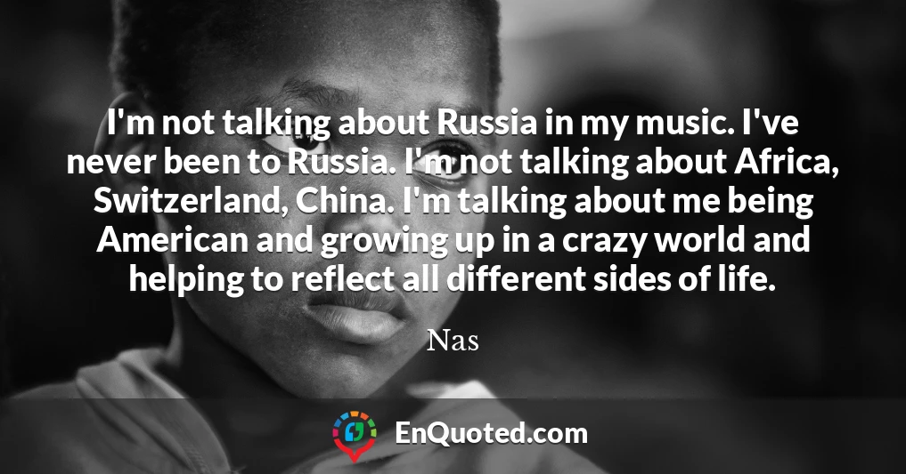 I'm not talking about Russia in my music. I've never been to Russia. I'm not talking about Africa, Switzerland, China. I'm talking about me being American and growing up in a crazy world and helping to reflect all different sides of life.