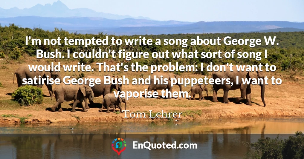 I'm not tempted to write a song about George W. Bush. I couldn't figure out what sort of song I would write. That's the problem: I don't want to satirise George Bush and his puppeteers, I want to vaporise them.