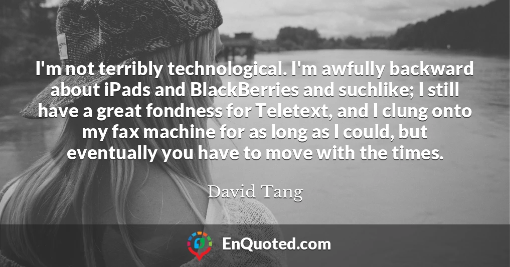 I'm not terribly technological. I'm awfully backward about iPads and BlackBerries and suchlike; I still have a great fondness for Teletext, and I clung onto my fax machine for as long as I could, but eventually you have to move with the times.