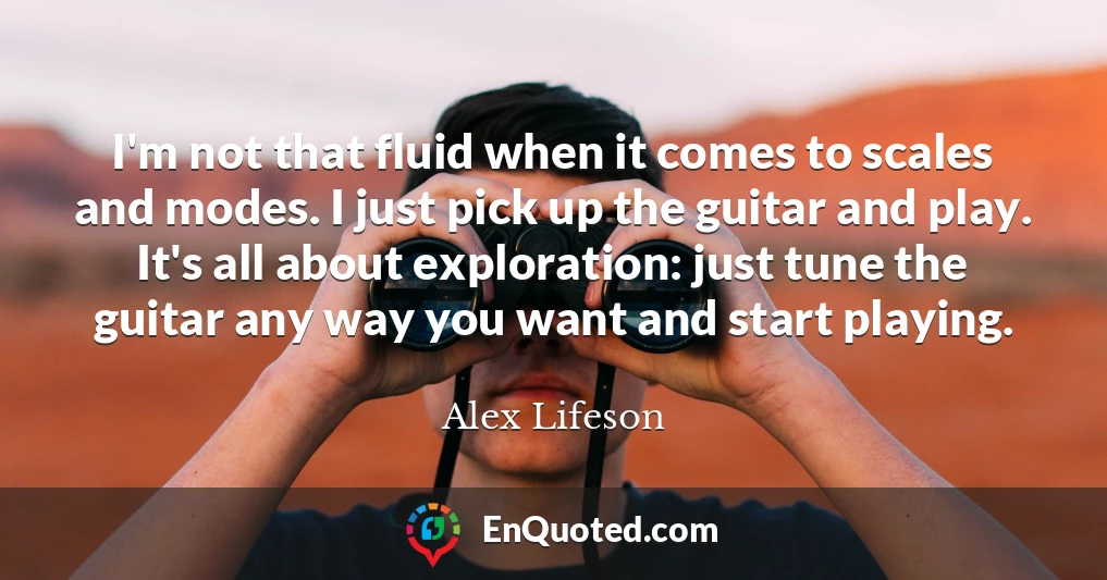I'm not that fluid when it comes to scales and modes. I just pick up the guitar and play. It's all about exploration: just tune the guitar any way you want and start playing.