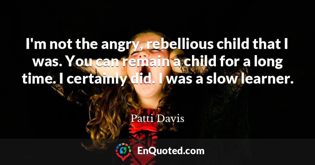 I'm not the angry, rebellious child that I was. You can remain a child for a long time. I certainly did. I was a slow learner.