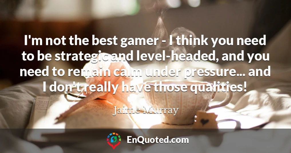 I'm not the best gamer - I think you need to be strategic and level-headed, and you need to remain calm under pressure... and I don't really have those qualities!
