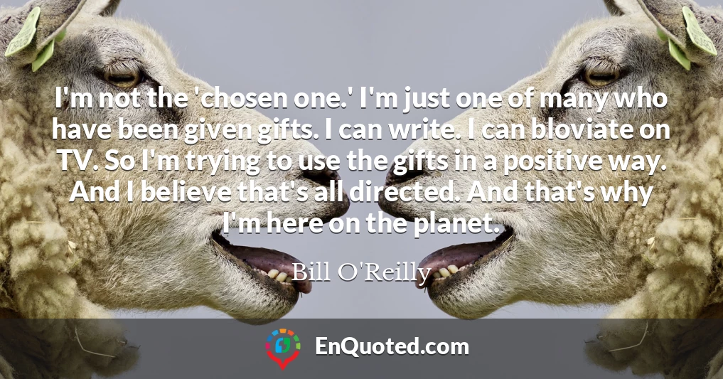 I'm not the 'chosen one.' I'm just one of many who have been given gifts. I can write. I can bloviate on TV. So I'm trying to use the gifts in a positive way. And I believe that's all directed. And that's why I'm here on the planet.