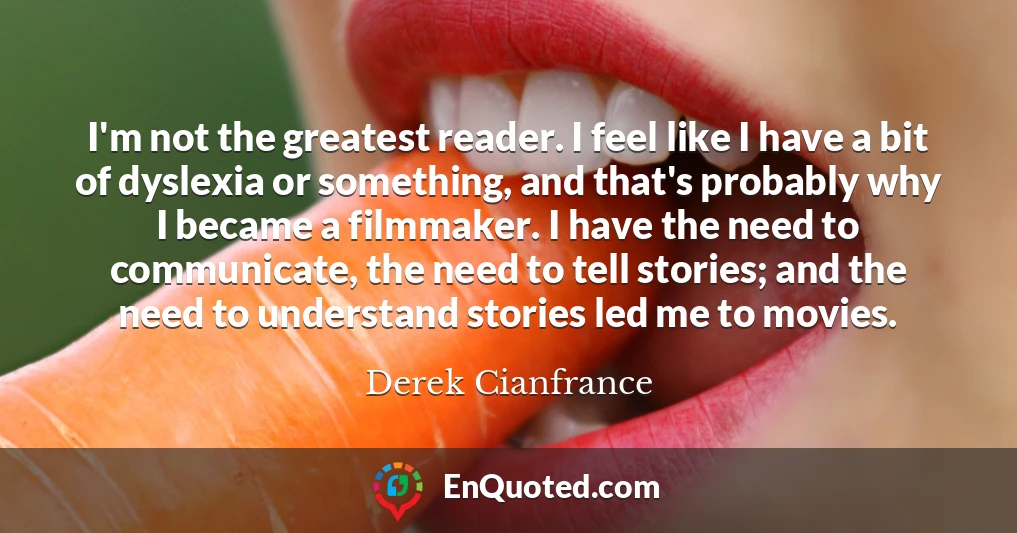 I'm not the greatest reader. I feel like I have a bit of dyslexia or something, and that's probably why I became a filmmaker. I have the need to communicate, the need to tell stories; and the need to understand stories led me to movies.