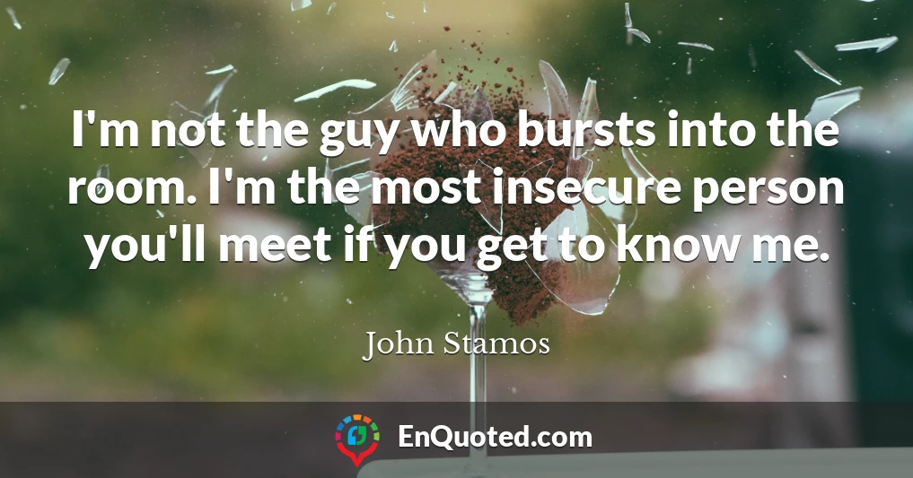 I'm not the guy who bursts into the room. I'm the most insecure person you'll meet if you get to know me.