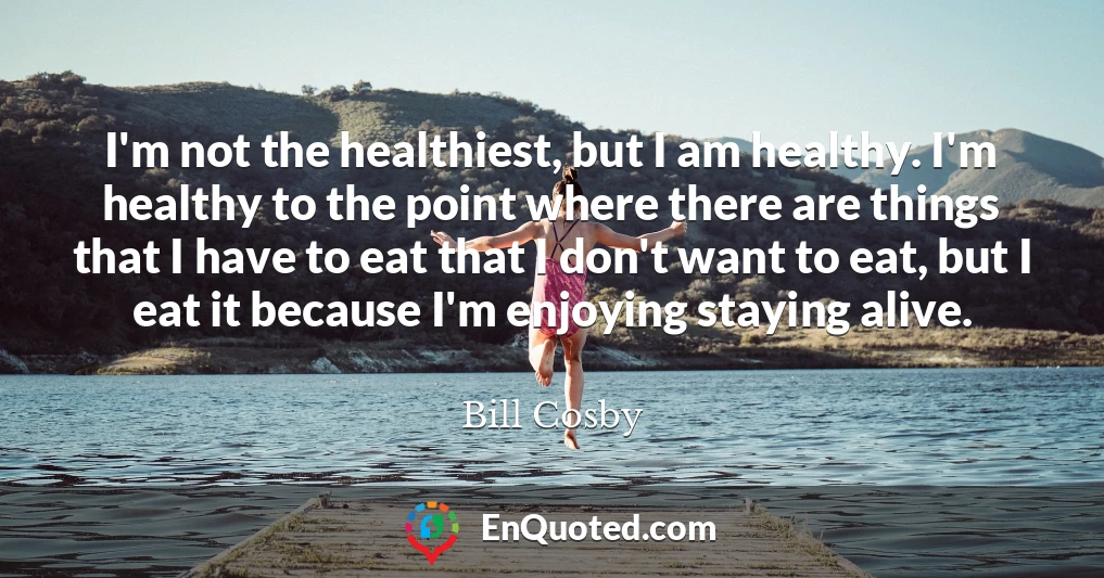 I'm not the healthiest, but I am healthy. I'm healthy to the point where there are things that I have to eat that I don't want to eat, but I eat it because I'm enjoying staying alive.