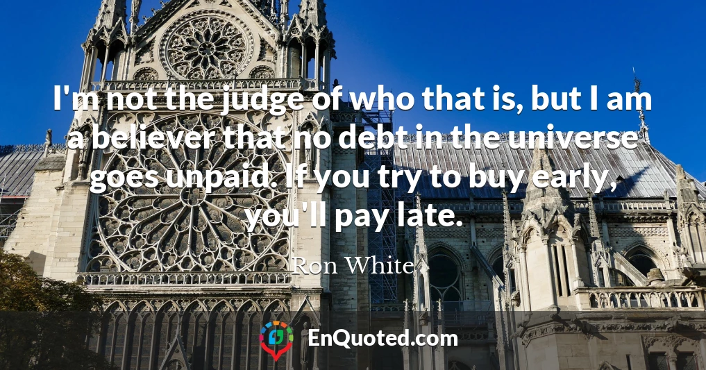 I'm not the judge of who that is, but I am a believer that no debt in the universe goes unpaid. If you try to buy early, you'll pay late.