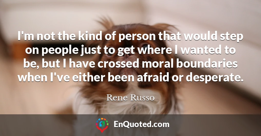 I'm not the kind of person that would step on people just to get where I wanted to be, but I have crossed moral boundaries when I've either been afraid or desperate.