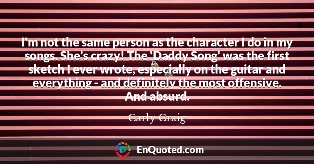 I'm not the same person as the character I do in my songs. She's crazy! The 'Daddy Song' was the first sketch I ever wrote, especially on the guitar and everything - and definitely the most offensive. And absurd.