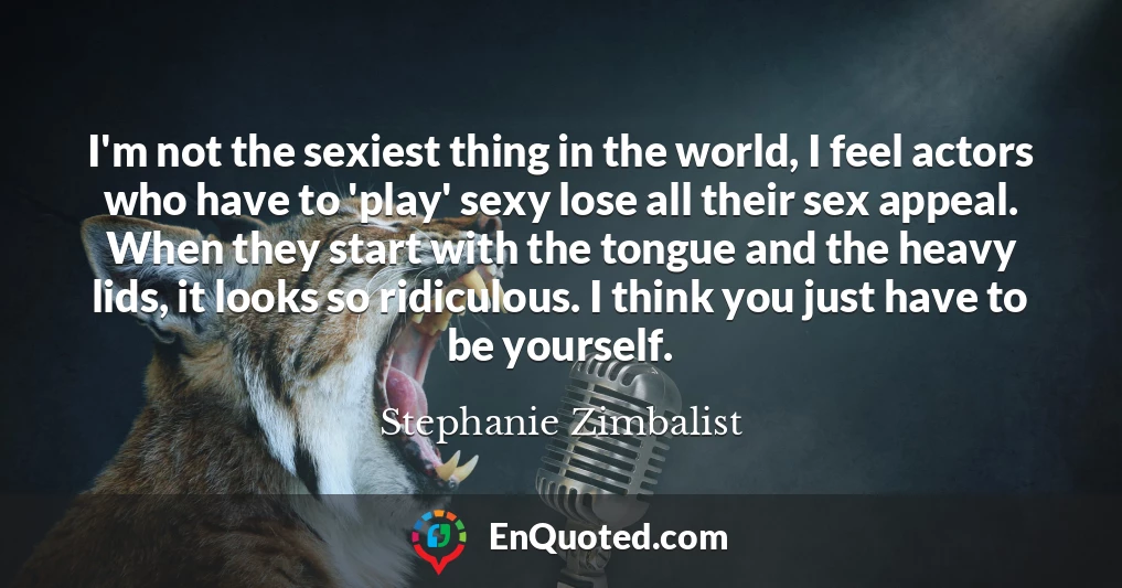 I'm not the sexiest thing in the world, I feel actors who have to 'play' sexy lose all their sex appeal. When they start with the tongue and the heavy lids, it looks so ridiculous. I think you just have to be yourself.
