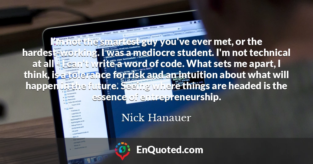 I'm not the smartest guy you've ever met, or the hardest-working. I was a mediocre student. I'm not technical at all - I can't write a word of code. What sets me apart, I think, is a tolerance for risk and an intuition about what will happen in the future. Seeing where things are headed is the essence of entrepreneurship.