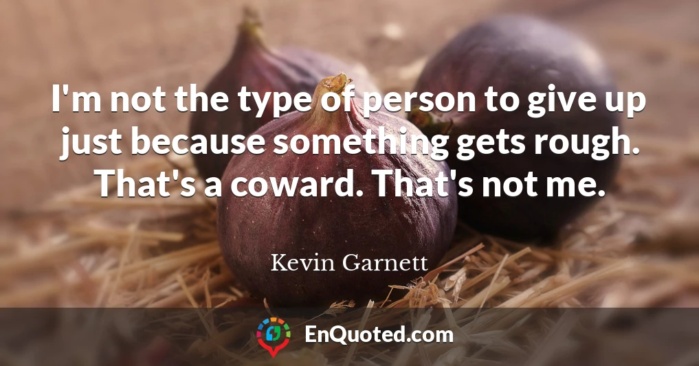 I'm not the type of person to give up just because something gets rough. That's a coward. That's not me.