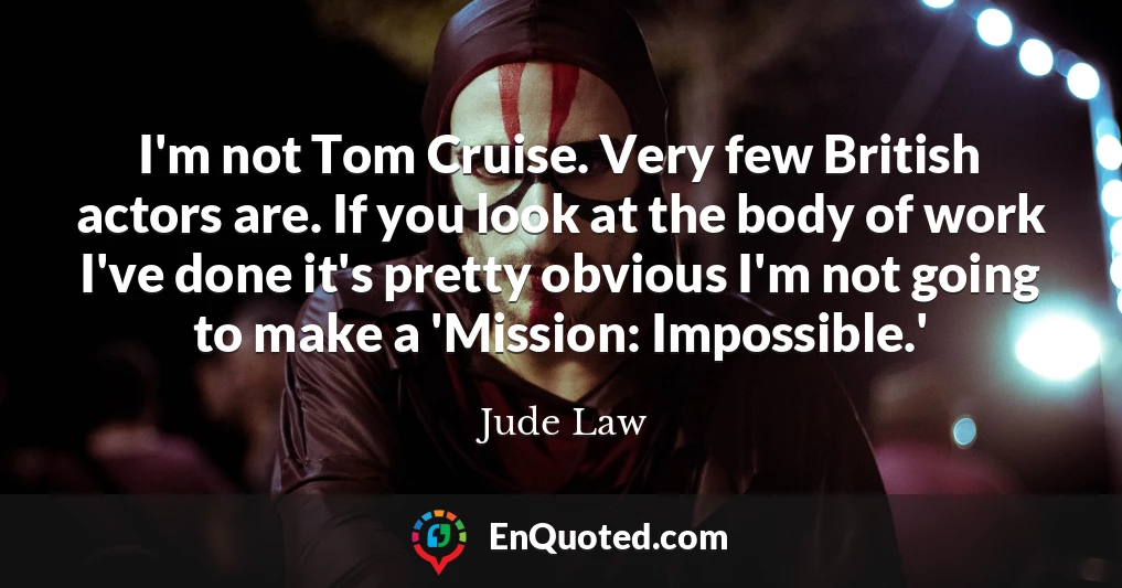 I'm not Tom Cruise. Very few British actors are. If you look at the body of work I've done it's pretty obvious I'm not going to make a 'Mission: Impossible.'