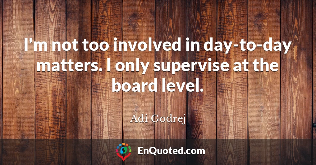 I'm not too involved in day-to-day matters. I only supervise at the board level.