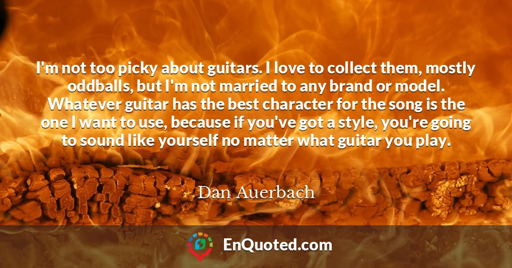 I'm not too picky about guitars. I love to collect them, mostly oddballs, but I'm not married to any brand or model. Whatever guitar has the best character for the song is the one I want to use, because if you've got a style, you're going to sound like yourself no matter what guitar you play.