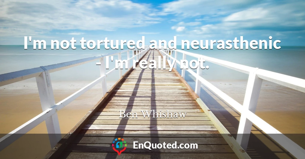 I'm not tortured and neurasthenic - I'm really not.
