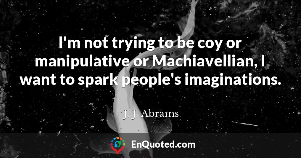 I'm not trying to be coy or manipulative or Machiavellian, I want to spark people's imaginations.