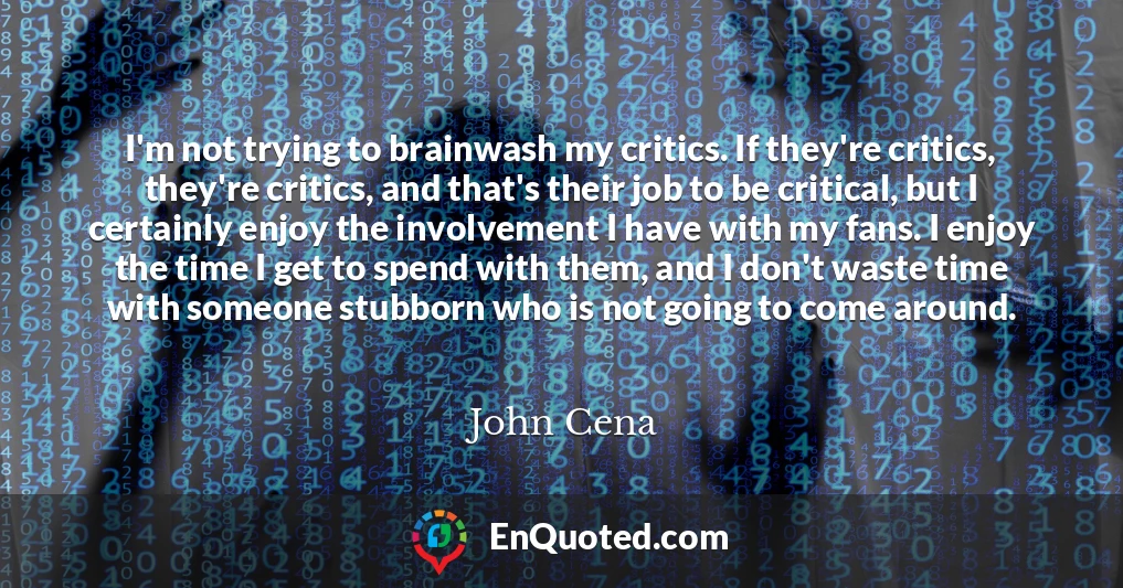 I'm not trying to brainwash my critics. If they're critics, they're critics, and that's their job to be critical, but I certainly enjoy the involvement I have with my fans. I enjoy the time I get to spend with them, and I don't waste time with someone stubborn who is not going to come around.