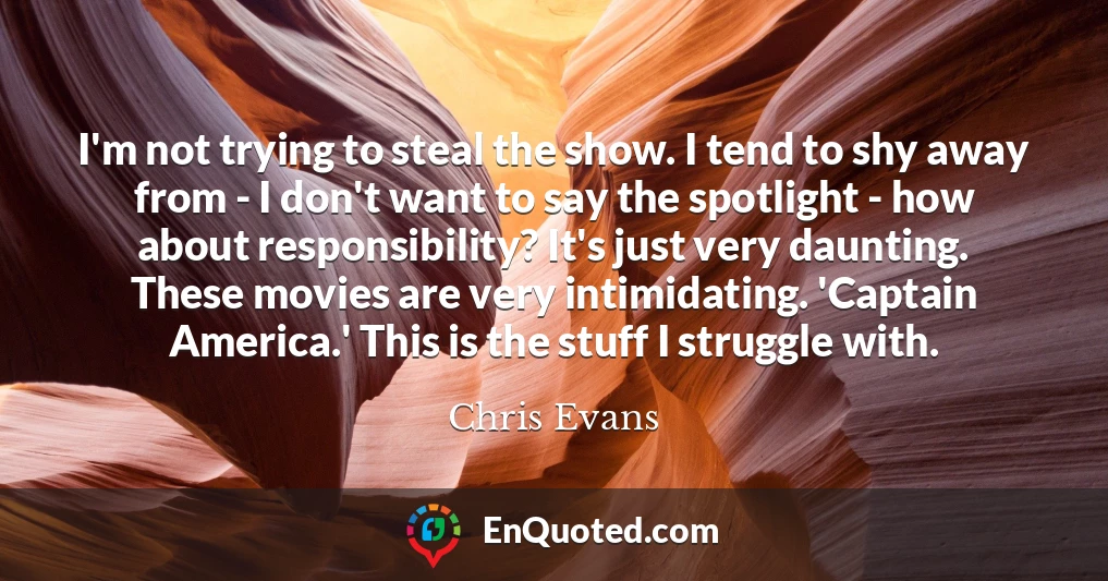 I'm not trying to steal the show. I tend to shy away from - I don't want to say the spotlight - how about responsibility? It's just very daunting. These movies are very intimidating. 'Captain America.' This is the stuff I struggle with.